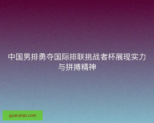 中国男排勇夺国际排联挑战者杯展现实力与拼搏精神