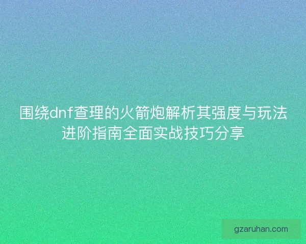 围绕dnf查理的火箭炮解析其强度与玩法进阶指南全面实战技巧分享
