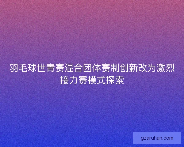 羽毛球世青赛混合团体赛制创新改为激烈接力赛模式探索