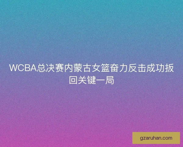 WCBA总决赛内蒙古女篮奋力反击成功扳回关键一局