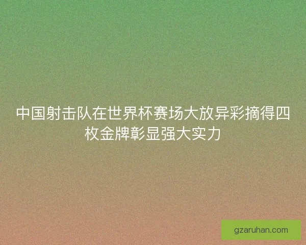 中国射击队在世界杯赛场大放异彩摘得四枚金牌彰显强大实力
