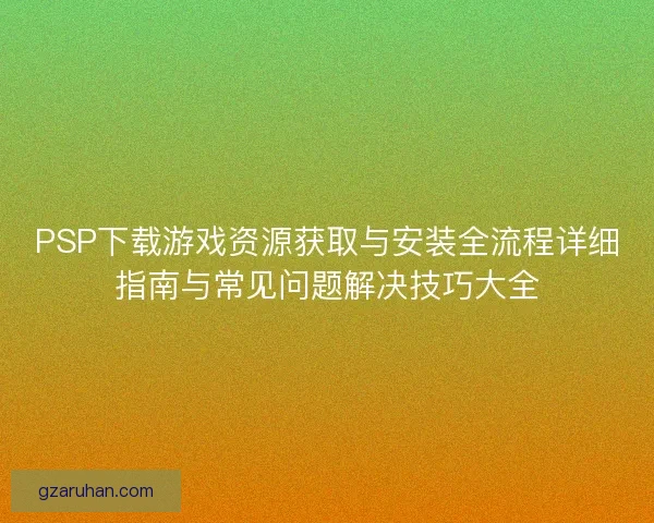 PSP下载游戏资源获取与安装全流程详细指南与常见问题解决技巧大全