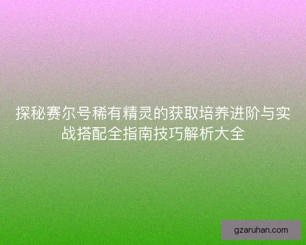 探秘赛尔号稀有精灵的获取培养进阶与实战搭配全指南技巧解析大全