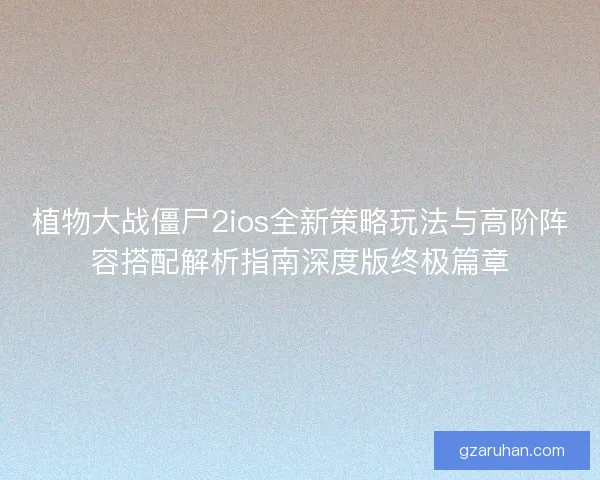 植物大战僵尸2ios全新策略玩法与高阶阵容搭配解析指南深度版终极篇章