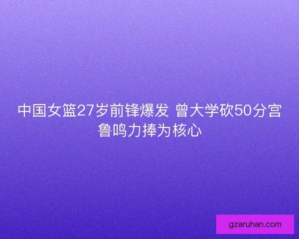 中国女篮27岁前锋爆发 曾大学砍50分宫鲁鸣力捧为核心