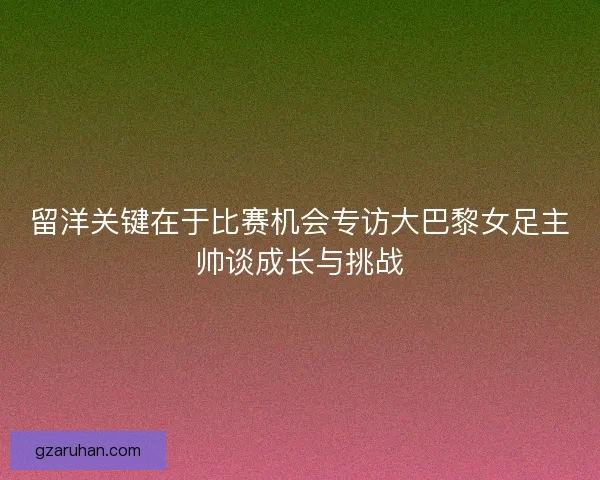 留洋关键在于比赛机会专访大巴黎女足主帅谈成长与挑战