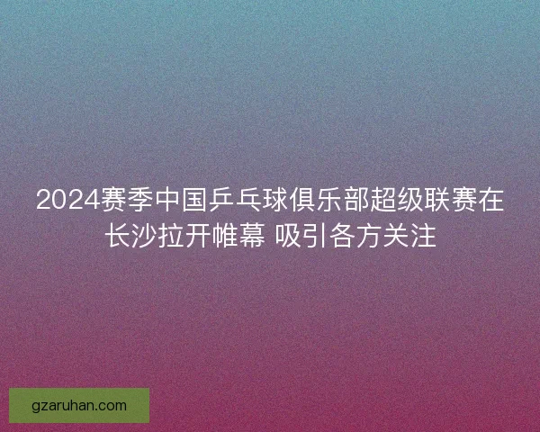 2024赛季中国乒乓球俱乐部超级联赛在长沙拉开帷幕 吸引各方关注 2024赛季中国乒乓球俱乐部超级联赛在长沙拉开帷幕 吸引各方关注