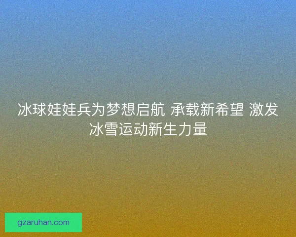 冰球娃娃兵为梦想启航 承载新希望 激发冰雪运动新生力量 冰球娃娃兵为梦想启航 承载新希望 激发冰雪运动新生力量