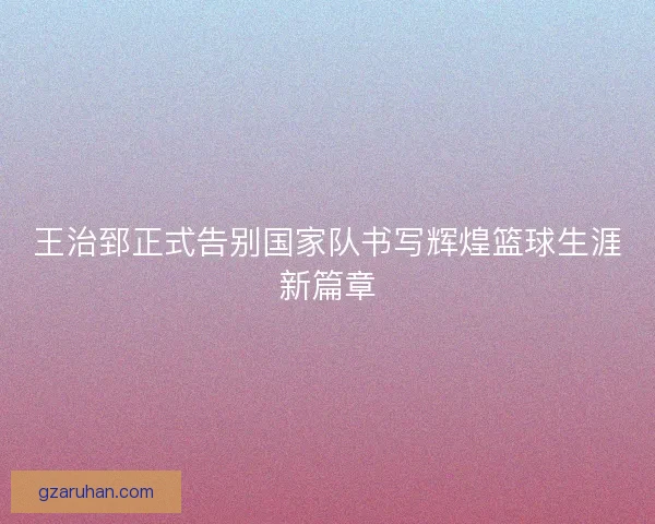 王治郅正式告别国家队书写辉煌篮球生涯新篇章 王治郅正式告别国家队书写辉煌篮球生涯新篇章