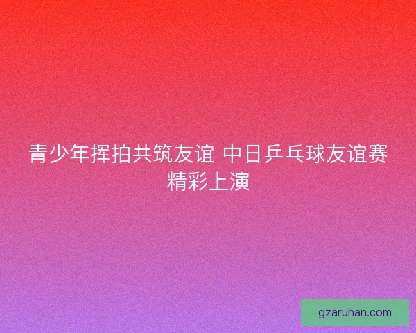 青少年挥拍共筑友谊 中日乒乓球友谊赛精彩上演 青少年挥拍共筑友谊 中日乒乓球友谊赛精彩上演