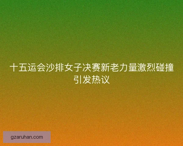 十五运会沙排女子决赛新老力量激烈碰撞引发热议 十五运会沙排女子决赛新老力量激烈碰撞引发热议