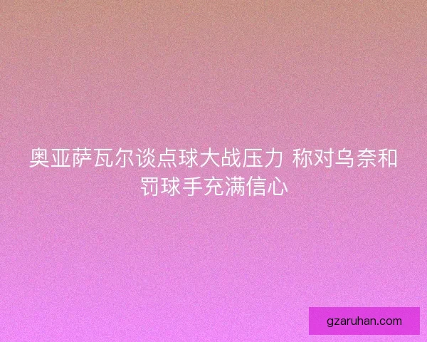 奥亚萨瓦尔谈点球大战压力 称对乌奈和罚球手充满信心 奥亚萨瓦尔谈点球大战压力 称对乌奈和罚球手充满信心
