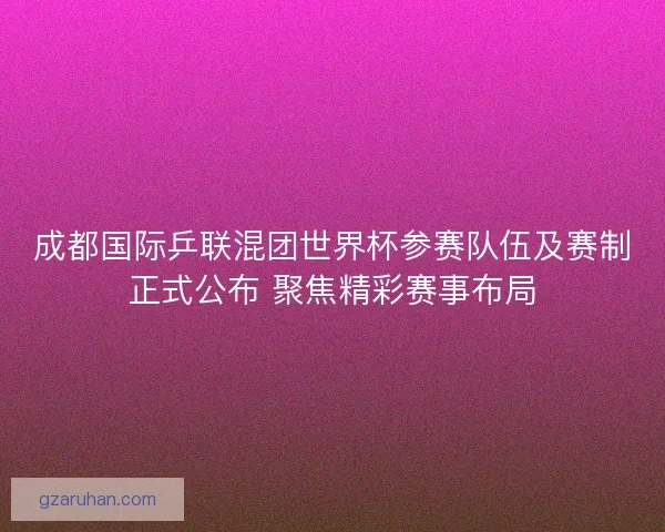 成都国际乒联混团世界杯参赛队伍及赛制正式公布 聚焦精彩赛事布局