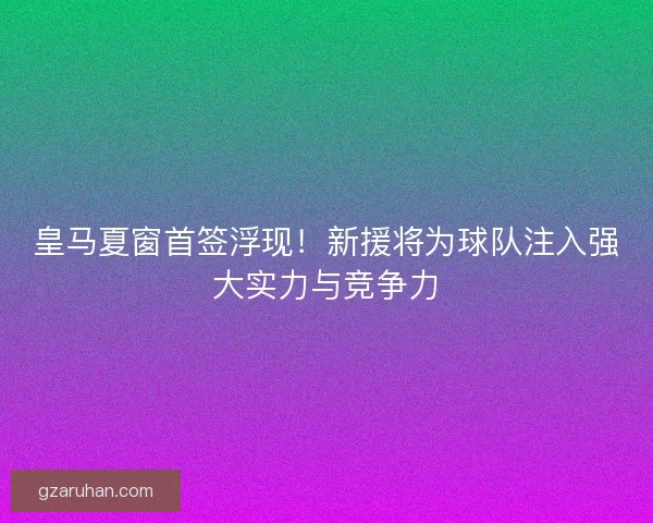 皇马夏窗首签浮现！新援将为球队注入强大实力与竞争力