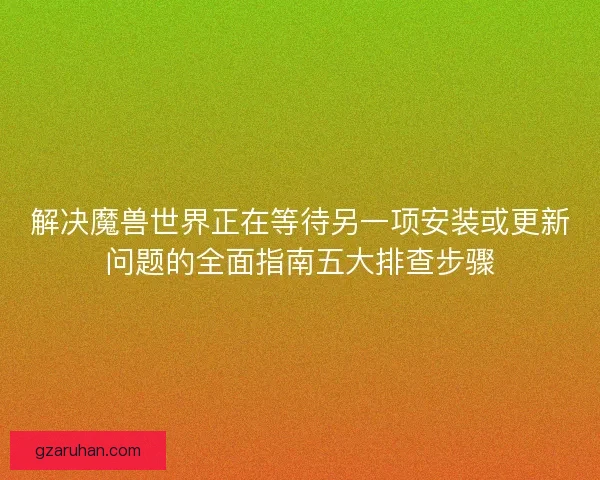 解决魔兽世界正在等待另一项安装或更新问题的全面指南五大排查步骤