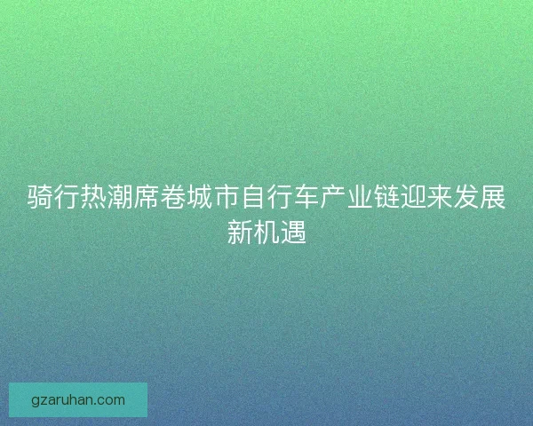 骑行热潮席卷城市自行车产业链迎来发展新机遇